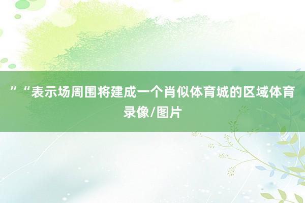 ”“表示场周围将建成一个肖似体育城的区域体育录像/图片