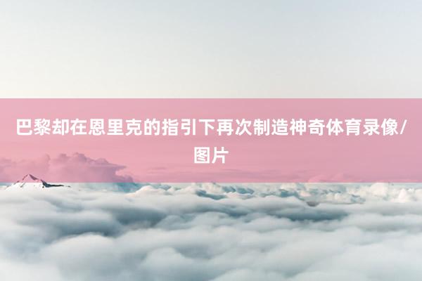 巴黎却在恩里克的指引下再次制造神奇体育录像/图片