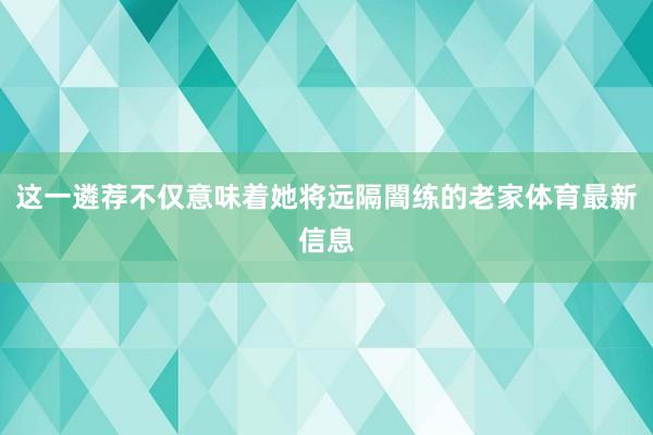 这一遴荐不仅意味着她将远隔闇练的老家体育最新信息