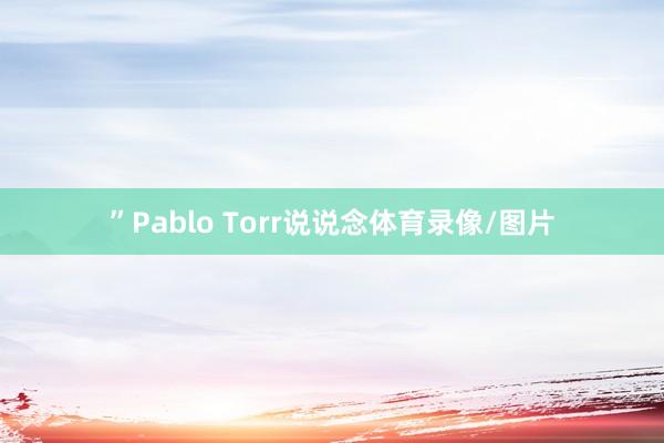 ”Pablo Torr说说念体育录像/图片