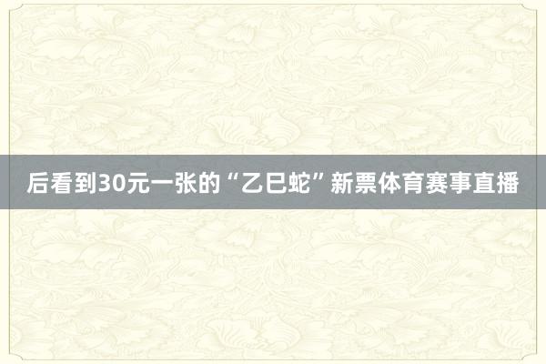 后看到30元一张的“乙巳蛇”新票体育赛事直播