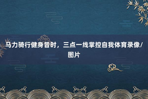 马力骑行健身昔时，三点一线掌控自我体育录像/图片