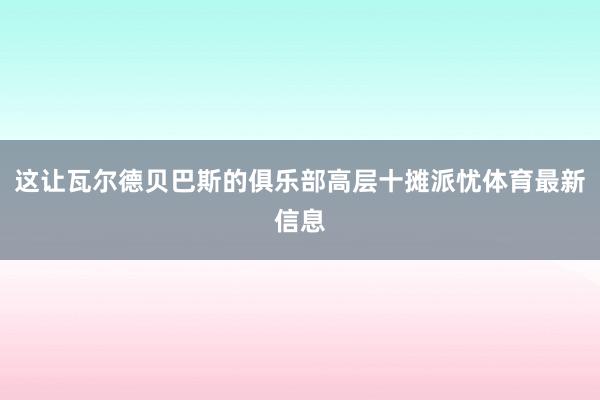 这让瓦尔德贝巴斯的俱乐部高层十摊派忧体育最新信息