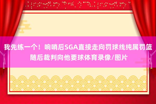 我先练一个！响哨后SGA直接走向罚球线纯属罚篮 随后裁判向他要球体育录像/图片