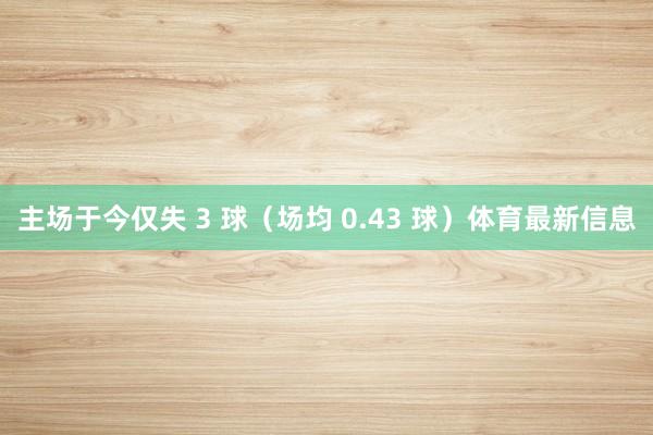 主场于今仅失 3 球(场均 0.43 球)体育最新信息
