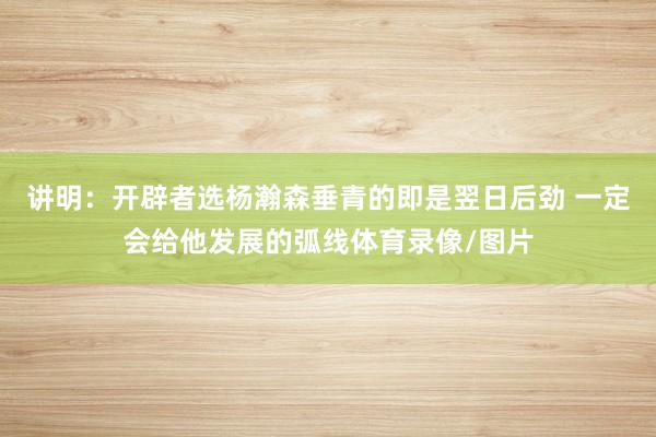 讲明:开辟者选杨瀚森垂青的即是翌日后劲 一定会给他发展的弧线体育录像/图片
