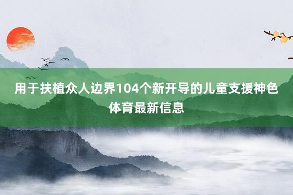 用于扶植众人边界104个新开导的儿童支援神色体育最新信息