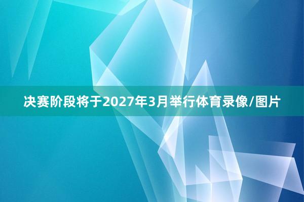 决赛阶段将于2027年3月举行体育录像/图片