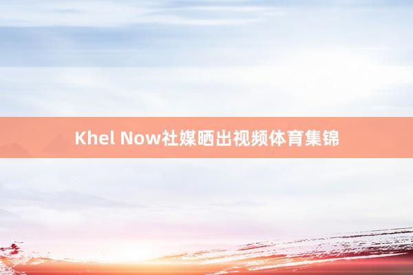 Khel Now社媒晒出视频体育集锦