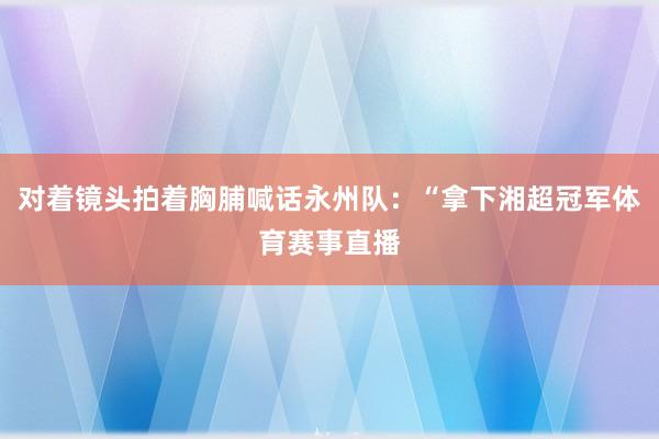 对着镜头拍着胸脯喊话永州队：“拿下湘超冠军体育赛事直播