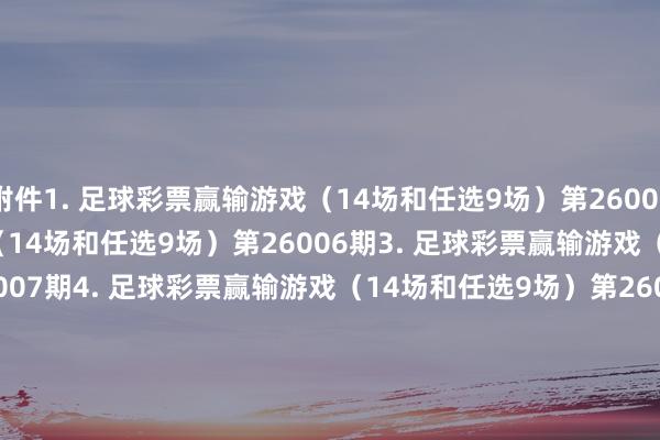 附件1. 足球彩票赢输游戏（14场和任选9场）第26005期　　2. 足球彩票赢输游戏（14场和任选9场）第26006期　　3. 足球彩票赢输游戏（14场和任选9场）第26007期　　4. 足球彩票赢输游戏（14场和任选9场）第26008期　　5. 足球彩票赢输游戏（14场和任选9场）第26009期　　6. 足球彩票6场半全场赢输游戏第26006期　　7. 足球彩票6场半全场赢输游戏第26007期　　8. 足球彩票6场半全场赢输游戏第26008期　　9. 足球彩票6场半全场赢输游戏第26009期　　10. 足球彩票6场半全场赢输游戏第26010期　　11. 足球彩票4场进球游戏第26006期　　12. 足球彩票4场进球游戏第26007期　　13. 足球彩票4场进球游戏第26008期　　14. 足球彩票4场进球游戏第26009期　　15. 足球彩票4场进球游戏第26010期　　国度体育总局体育彩票惩办中心　　2026年01月06日　　附件1. 足球彩票赢输游戏（14场和任选9场）第26005期&nbsp;　　附件2. 足球彩票赢输游戏（14场和任选9场）第26006期&nbsp;　　附件3. 足球彩票赢输游戏（14场和任选9场）第26007期&nbsp;　　附件4. 足球彩票赢输游戏（14场和任选9场）第26008期&nbsp;　　附件5. 足球彩票赢输游戏（14场和任选9场）第26009期&nbsp;　　附件6. 足球彩票6场半全场赢输游戏第26006期&nbsp;　　附件7. 足球彩票6场半全场赢输游戏第26007期&nbsp;　　附件8. 足球彩票6场半全场赢输游戏第26008期&nbsp;　　附件9. 足球彩票6场半全场赢输游戏第26009期&nbsp;　　附件10. 足球彩票6场半全场赢输游戏第26010期&nbsp;　　附件11. 足球彩票4场进球游戏第26006期&nbsp;　　附件12. 足球彩票4场进球游戏第26007期&nbsp;　　附件13. 足球彩票4场进球游戏第26008期&nbsp;　　附件14. 足球彩票4场进球游戏第26009期&nbsp;　　附件15. 足球彩票4场进球游戏第26010期&nbsp;															                体育集锦