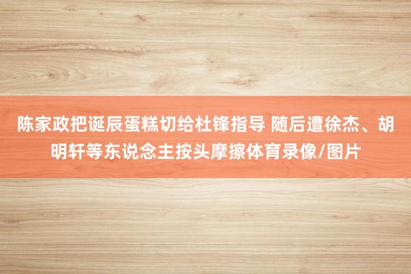 陈家政把诞辰蛋糕切给杜锋指导 随后遭徐杰、胡明轩等东说念主按头摩擦体育录像/图片
